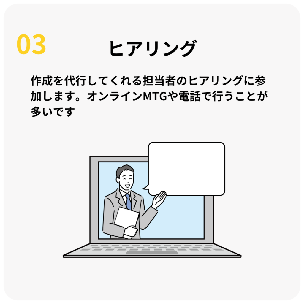 STEP3:ヒアリング
作成を代行してくれる担当者のヒアリングに参加します。オンラインMTGや電話で行うことが多いです